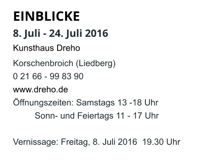 EINBLICKE   8. Juli - 24. Juli 2016 Kunsthaus Dreho Korschenbroich (Liedberg) 0 21 66 - 99 83 90 www.dreho.de Öffnungszeiten: Samstags 13 -18 Uhr          Sonn- und Feiertags 11 - 17 Uhr  Vernissage: Freitag, 8. Juli 2016  19.30 Uhr