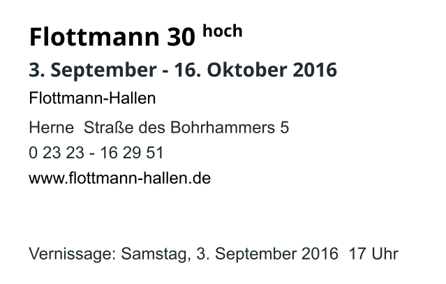 Flottmann 30  3. September - 16. Oktober 2016 Flottmann-Hallen   Herne  Straße des Bohrhammers 5 0 23 23 - 16 29 51 www.flottmann-hallen.de   Vernissage: Samstag, 3. September 2016  17 Uhr hoch