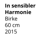 In sensibler Harmonie Birke 60 cm    2015