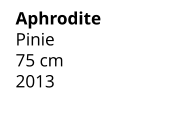 Aphrodite Pinie 75 cm    2013