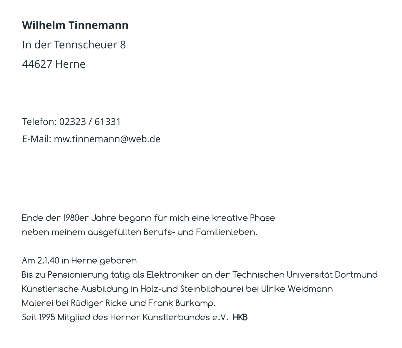 Wilhelm Tinnemann In der Tennscheuer 8 44627 Herne   Telefon: 02323 / 61331 E-Mail: mw.tinnemann@web.de  Ende der 1980er Jahre begann für mich eine kreative Phase  neben meinem ausgefüllten Berufs- und Familienleben.  Am 2.1.40 in Herne geboren Bis zu Pensionierung tätig als Elektroniker an der Technischen Universität Dortmund Künstlerische Ausbildung in Holz-und Steinbildhaurei bei Ulrike Weidmann Malerei bei Rüdiger Ricke und Frank Burkamp. Seit 1995 Mitglied des Herner Künstlerbundes e.V.  HKB