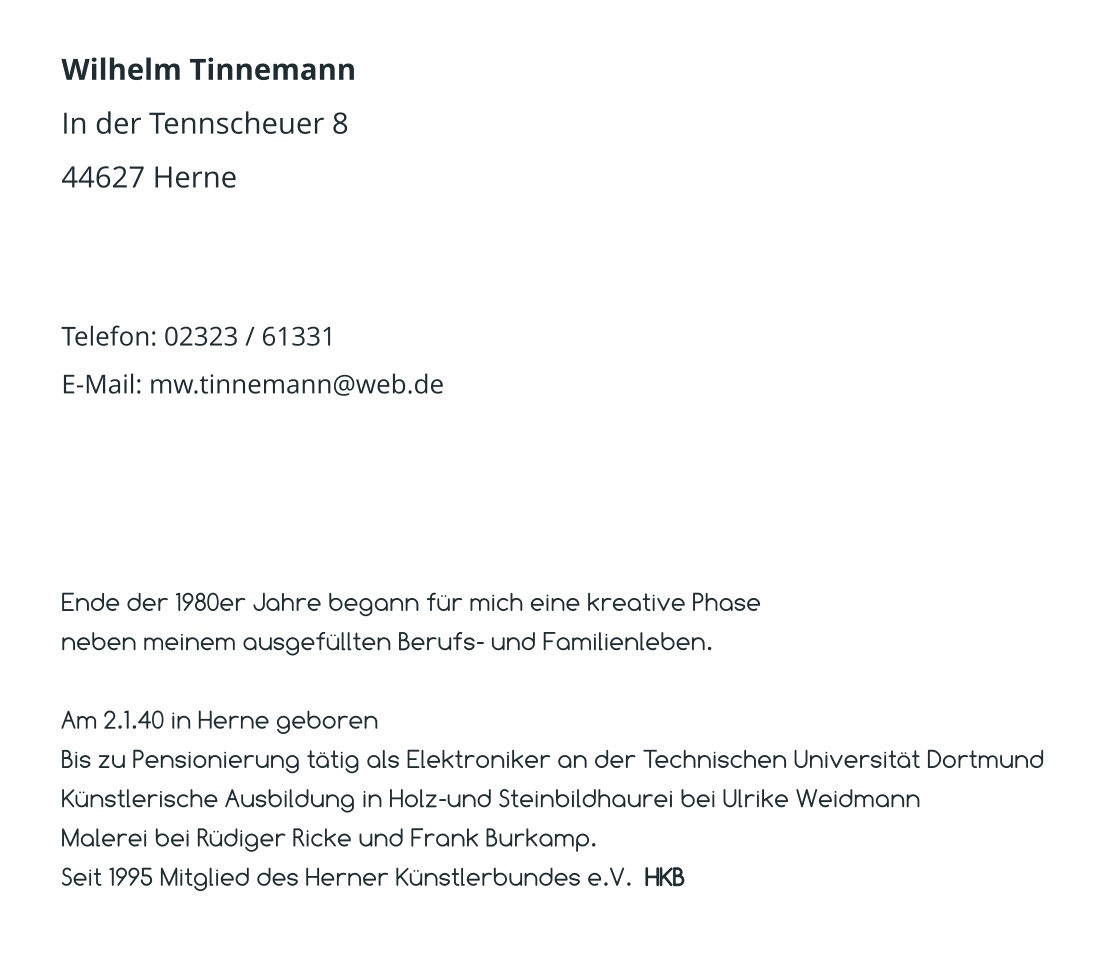 Wilhelm Tinnemann In der Tennscheuer 8 44627 Herne   Telefon: 02323 / 61331 E-Mail: mw.tinnemann@web.de  Ende der 1980er Jahre begann für mich eine kreative Phase  neben meinem ausgefüllten Berufs- und Familienleben.  Am 2.1.40 in Herne geboren Bis zu Pensionierung tätig als Elektroniker an der Technischen Universität Dortmund Künstlerische Ausbildung in Holz-und Steinbildhaurei bei Ulrike Weidmann Malerei bei Rüdiger Ricke und Frank Burkamp. Seit 1995 Mitglied des Herner Künstlerbundes e.V.  HKB