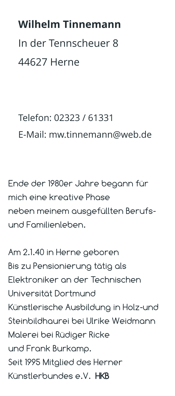 Wilhelm Tinnemann In der Tennscheuer 8 44627 Herne   Telefon: 02323 / 61331 E-Mail: mw.tinnemann@web.de  Ende der 1980er Jahre begann für mich eine kreative Phase  neben meinem ausgefüllten Berufs- und Familienleben.  Am 2.1.40 in Herne geboren Bis zu Pensionierung tätig als Elektroniker an der Technischen Universität Dortmund Künstlerische Ausbildung in Holz-und Steinbildhaurei bei Ulrike Weidmann Malerei bei Rüdiger Ricke  und Frank Burkamp. Seit 1995 Mitglied des Herner Künstlerbundes e.V.  HKB